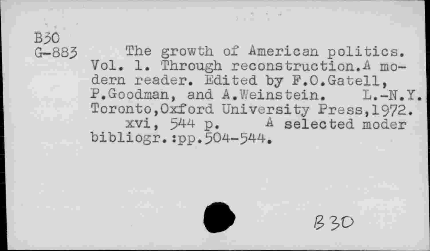 ﻿B50
G-885
The growth of American politics.
Vol. 1. Through recons truetion.A modern reader. Edited by P.O.Gatell, P.Goodman, and A.Weinstein. L.-N.Y. Toronto,Oxford University Press,1972.
xvi, 5^4 p. & selected moder bibliogr.:pp.504-544.
